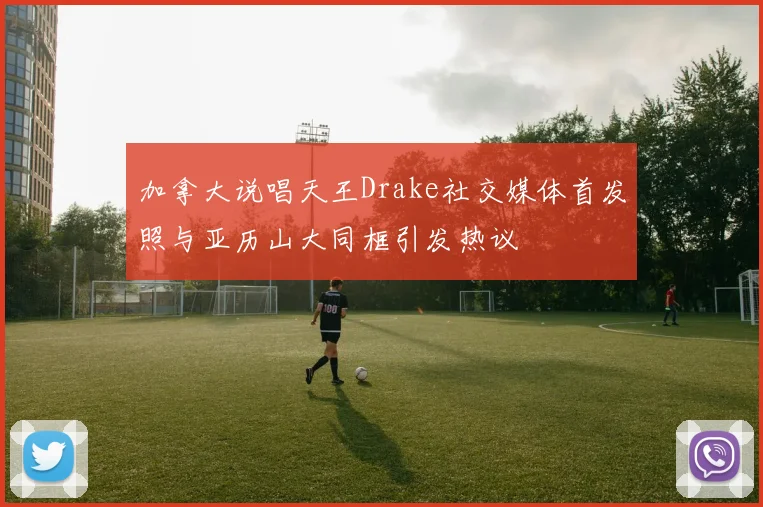 加拿大说唱天王Drake社交媒体首发照与亚历山大同框引发热议