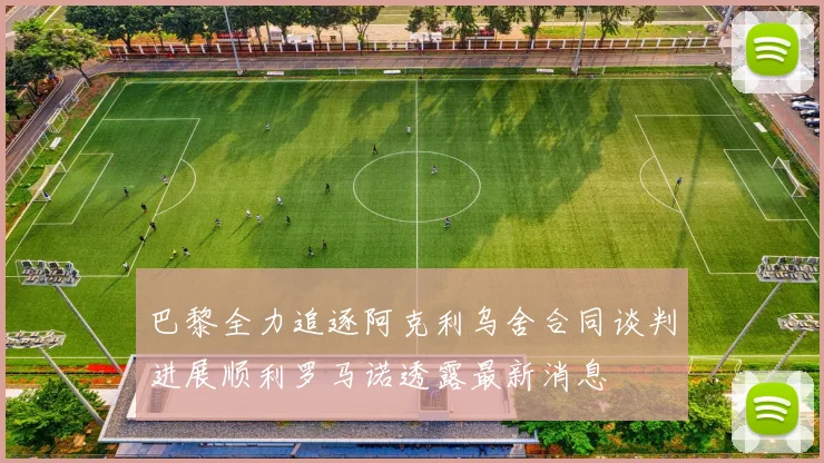 巴黎全力追逐阿克利乌舍合同谈判进展顺利罗马诺透露最新消息