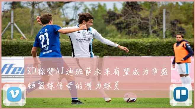 KD称赞AJ迪班萨未来有望成为华盛顿篮球传奇的潜力球员