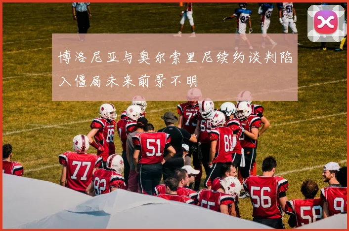 博洛尼亚与奥尔索里尼续约谈判陷入僵局未来前景不明