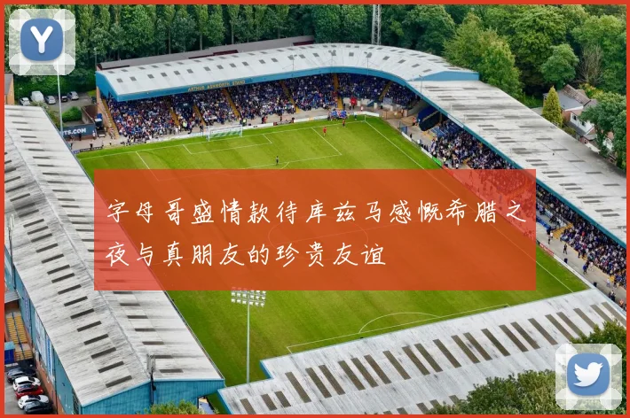 字母哥盛情款待库兹马感慨希腊之夜与真朋友的珍贵友谊