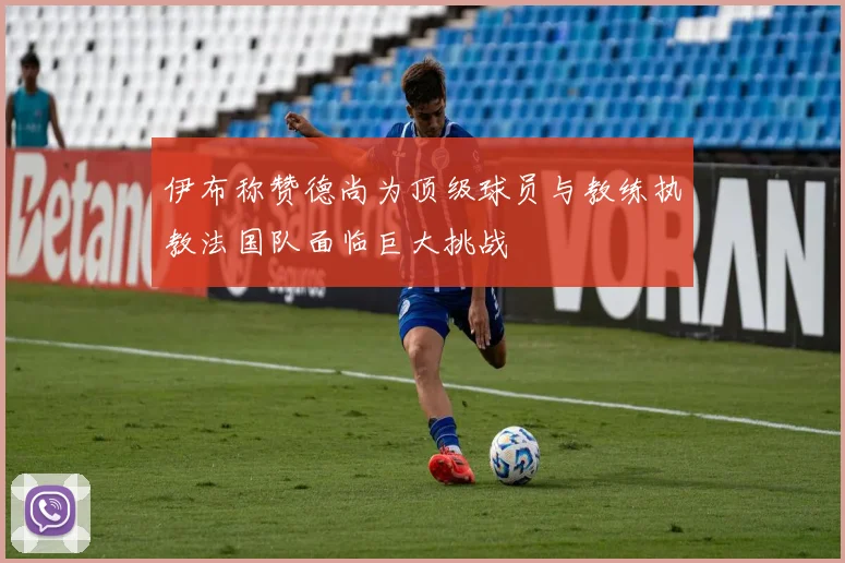 伊布称赞德尚为顶级球员与教练执教法国队面临巨大挑战