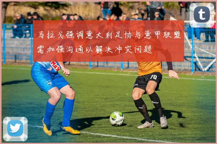 马拉戈强调意大利足协与意甲联盟需加强沟通以解决冲突问题