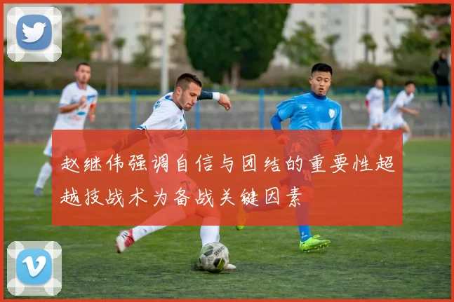 赵继伟强调自信与团结的重要性超越技战术为备战关键因素