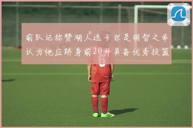 前队记称赞湖人选卡尔是明智之举认为他应跻身前20并具备优秀投篮和防守能力