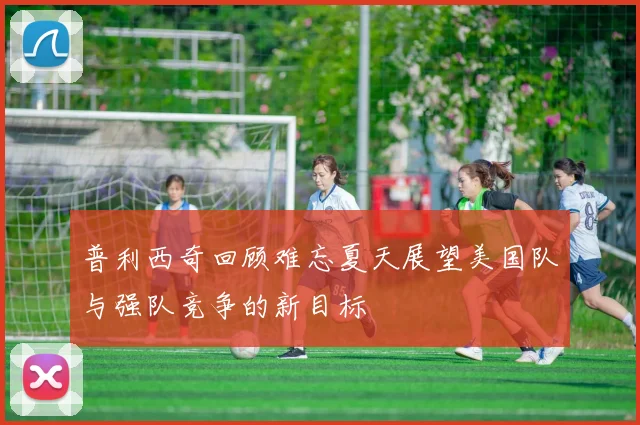 普利西奇回顾难忘夏天展望美国队与强队竞争的新目标