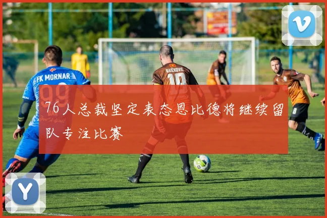 76人总裁坚定表态恩比德将继续留队专注比赛